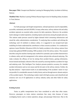 Base paper Title: Unsupervised Machine Learning for Managing Safety Accidents in Railway
Stations
Modified Title: Machine Learning Without Human Supervision for Handling Safety Incidents
in Train Stations
Abstract
For both passenger and freight transportation, railroad operations must be dependable,
accessible, maintained, and safe (RAMS). In many urban areas, railway stations risk and safety
accidents represent an essential safety concern for daily operations. Moreover, the accidents
lead to damage to market reputation, including injuries and anxiety among the people and costs.
This stations under pressure caused by higher demand which consuming infrastructure and
raised the safety administration consideration. To analysing these accidents and utilising the
technology such AI methods to enhance safety, it is suggested to use unsupervised topic
modelling for better understand the contributors to these extreme accidents. It is conducted to
optimise Latent Dirichlet Allocation (LDA) for fatality accidents in the railway stations from
textual data gathered RSSB including 1000 accidents in the UK railway station. This research
describes using the machine learning topic method for systematic spot accident characteristics
to enhance safety and risk management in the stations and provides advanced analysing. The
study evaluates the efficacy of text by mining from accident history, gaining information,
lesson learned and deeply coherent of the risk caused by assessing fatalities accidents for large
and enduring scale. This Intelligent Text Analysis presents predictive accuracy for valuable
accident information such as root causes and the hot spots in the railway stations. Further, the
big data analytics ’ improvement results in an understanding of the accidents’ nature in ways
not possible if a considerable amount of safety history and not through narrow domain analysis
of the accident reports. This technology renders stand with high accuracy and a beneficial and
extensive new era of AI applications in railway industry safety and other fields for safety
applications.
Existing System
Trains as public transportation have been considered as safer than other means.
However, passengers on trains stations sometimes face many risks because of many
overlapping factors such as station operation, design, and passenger behaviours. Due to the
 