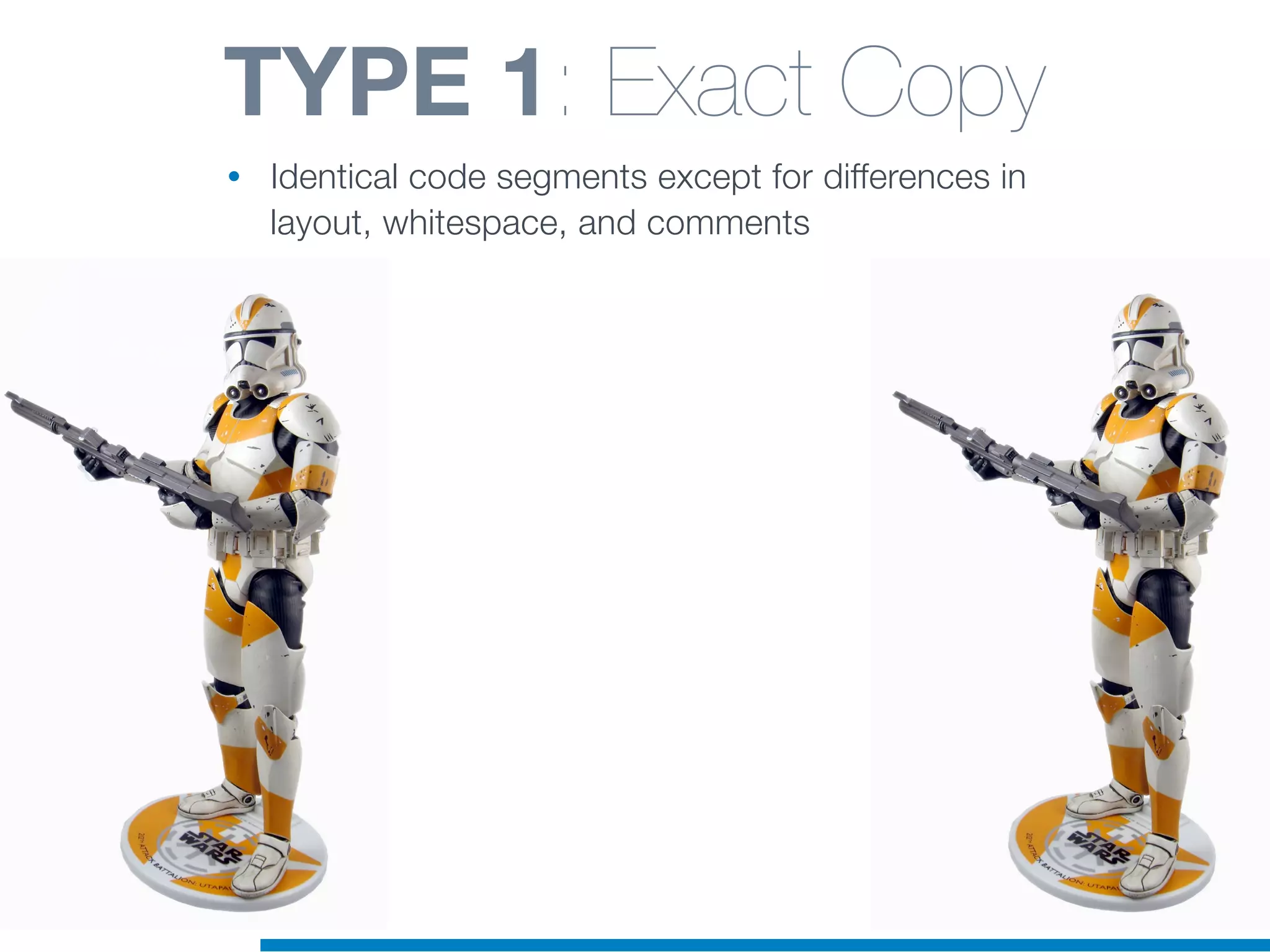 TYPE 1: Exact Copy
• Identical code segments except for differences in
layout, whitespace, and comments
 
