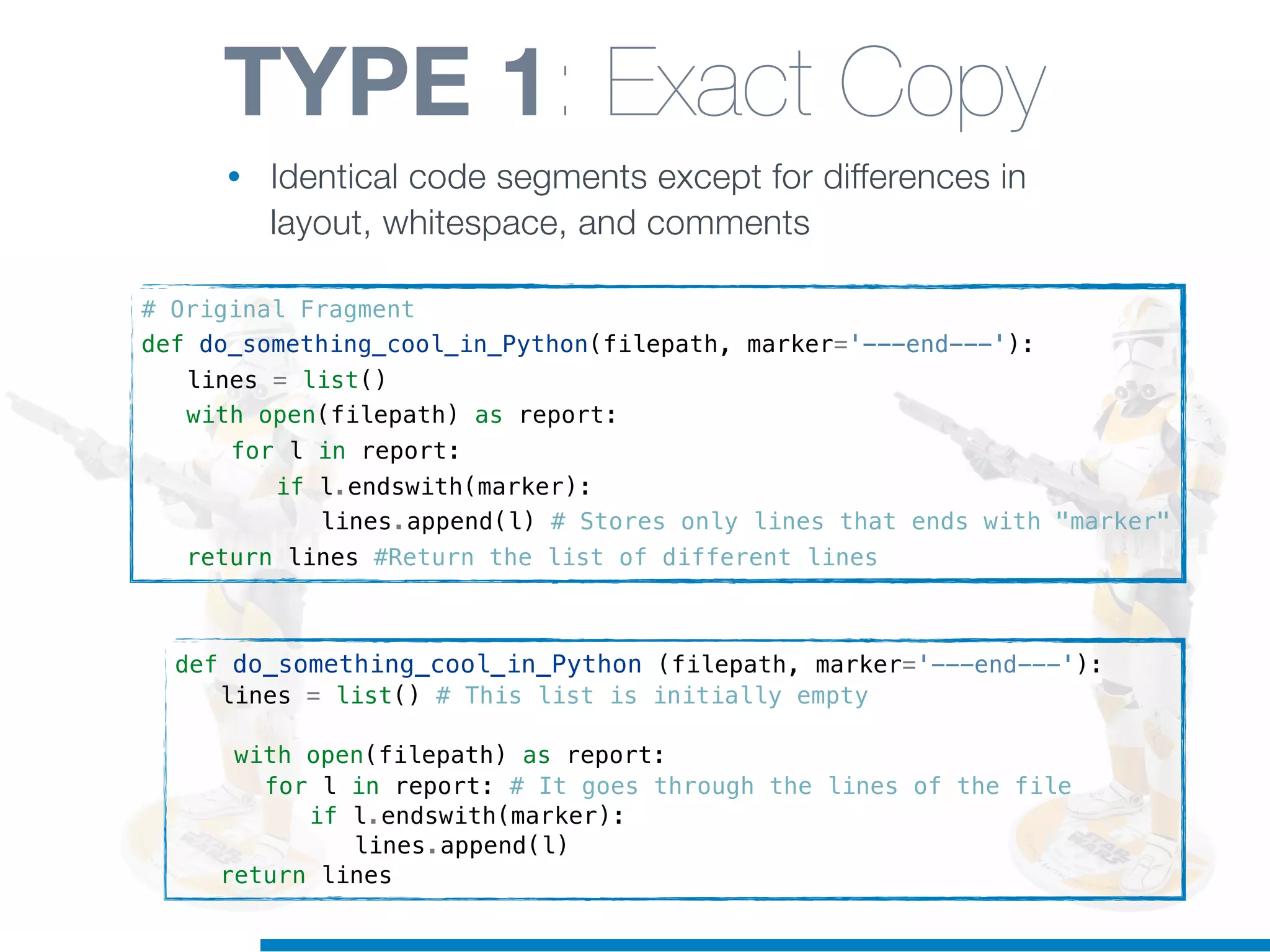 def do_something_cool_in_Python (filepath, marker='---end---'):
! lines = list() # This list is initially empty
! with open(filepath) as report:
! ! for l in report: # It goes through the lines of the file
! ! ! if l.endswith(marker):
! ! ! ! lines.append(l)
! return lines
TYPE 1: Exact Copy
• Identical code segments except for differences in
layout, whitespace, and comments
# Original Fragment
def do_something_cool_in_Python(filepath, marker='---end---'):
! lines = list()
! with open(filepath) as report:
! ! for l in report:
! ! ! if l.endswith(marker):
! ! ! ! lines.append(l) # Stores only lines that ends with "marker"
! return lines #Return the list of different lines
 