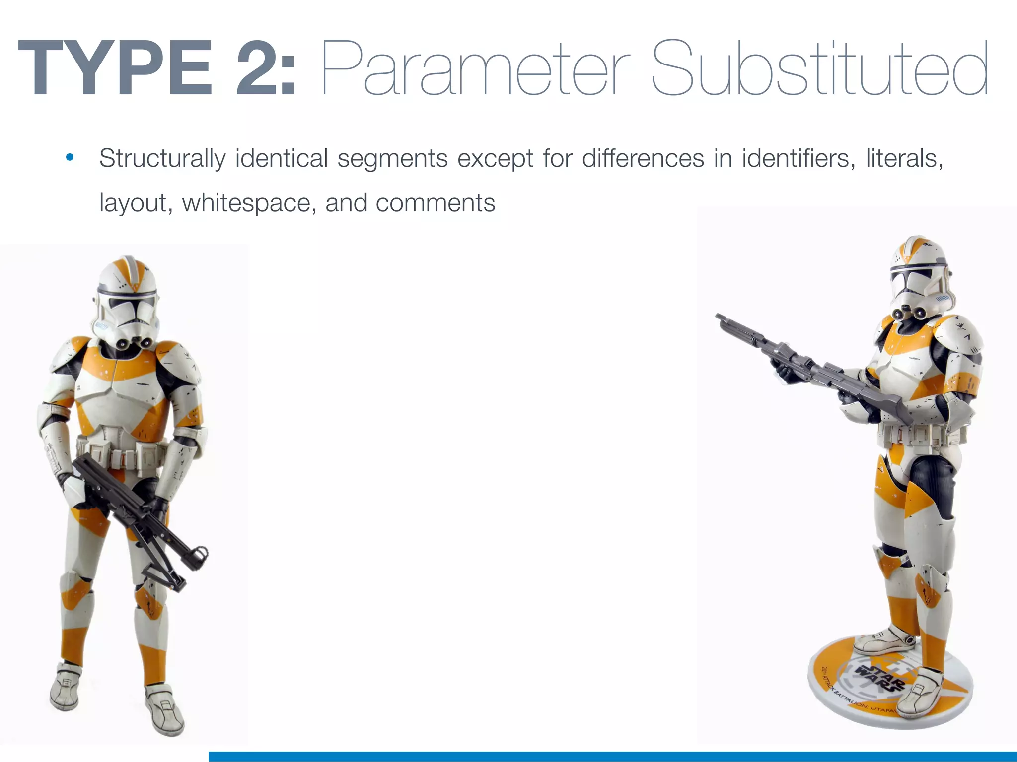 TYPE 2: Parameter Substituted
• Structurally identical segments except for differences in identifiers, literals,
layout, whitespace, and comments
 
