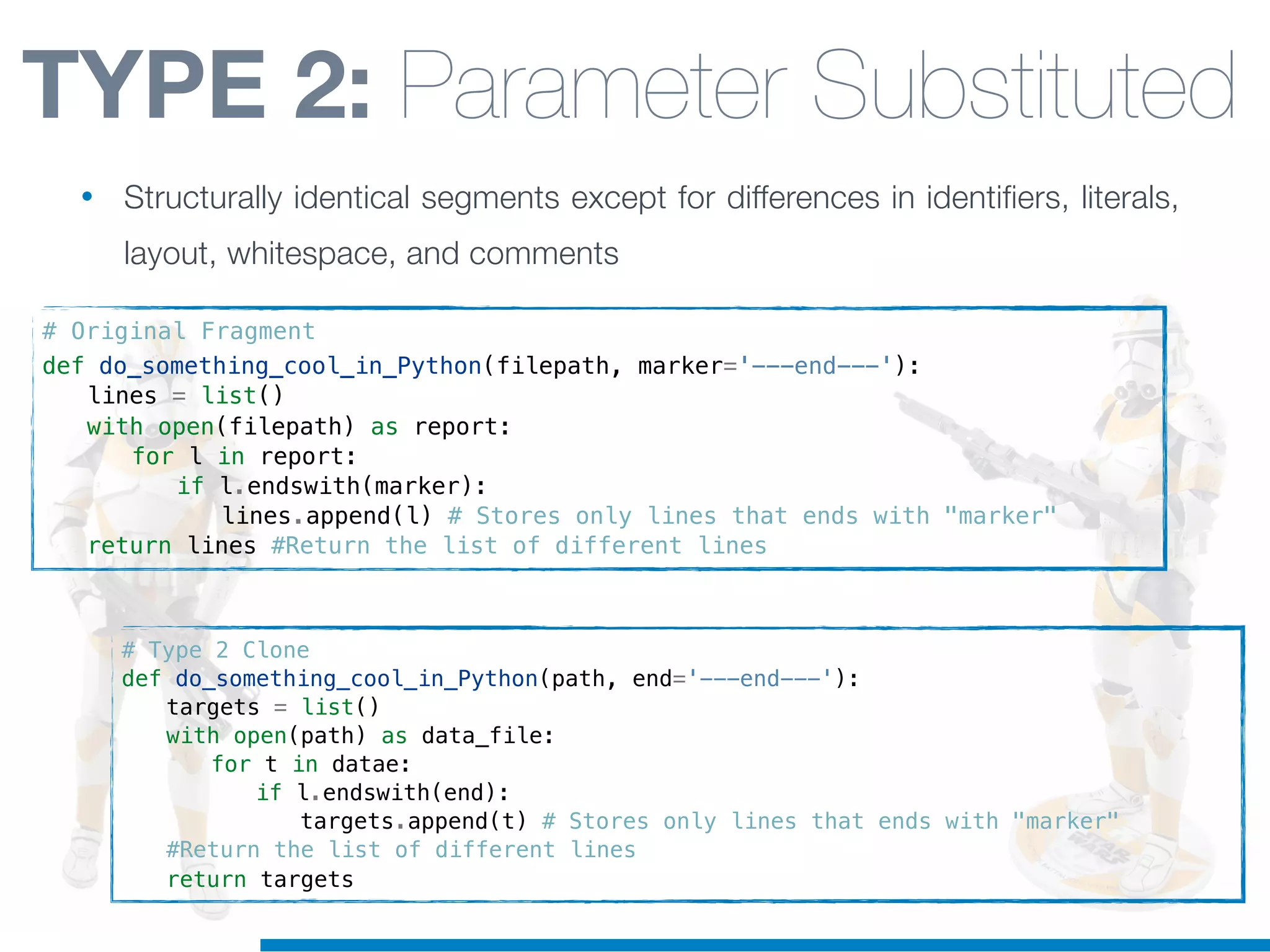 # Type 2 Clone
def do_something_cool_in_Python(path, end='---end---'):
! targets = list()
! with open(path) as data_file:
! ! for t in datae:
! ! ! if l.endswith(end):
! ! ! ! targets.append(t) # Stores only lines that ends with "marker"
! #Return the list of different lines
! return targets
# Original Fragment
def do_something_cool_in_Python(filepath, marker='---end---'):
! lines = list()
! with open(filepath) as report:
! ! for l in report:
! ! ! if l.endswith(marker):
! ! ! ! lines.append(l) # Stores only lines that ends with "marker"
! return lines #Return the list of different lines
TYPE 2: Parameter Substituted
• Structurally identical segments except for differences in identifiers, literals,
layout, whitespace, and comments
 