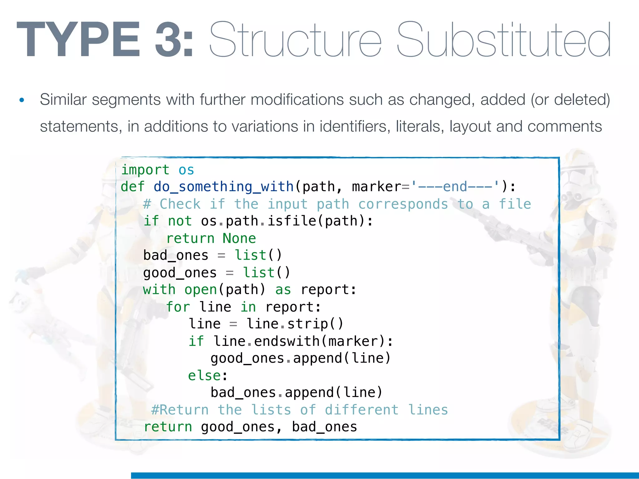 import os
def do_something_with(path, marker='---end---'):
! # Check if the input path corresponds to a file
! if not os.path.isfile(path):
! ! return None
! bad_ones = list()
! good_ones = list()
! with open(path) as report:
! ! for line in report:
! ! ! line = line.strip()
! ! ! if line.endswith(marker):
! ! ! ! good_ones.append(line)
! ! ! else:
! ! ! ! bad_ones.append(line)
! #Return the lists of different lines
! return good_ones, bad_ones
TYPE 3: Structure Substituted
• Similar segments with further modifications such as changed, added (or deleted)
statements, in additions to variations in identifiers, literals, layout and comments
 