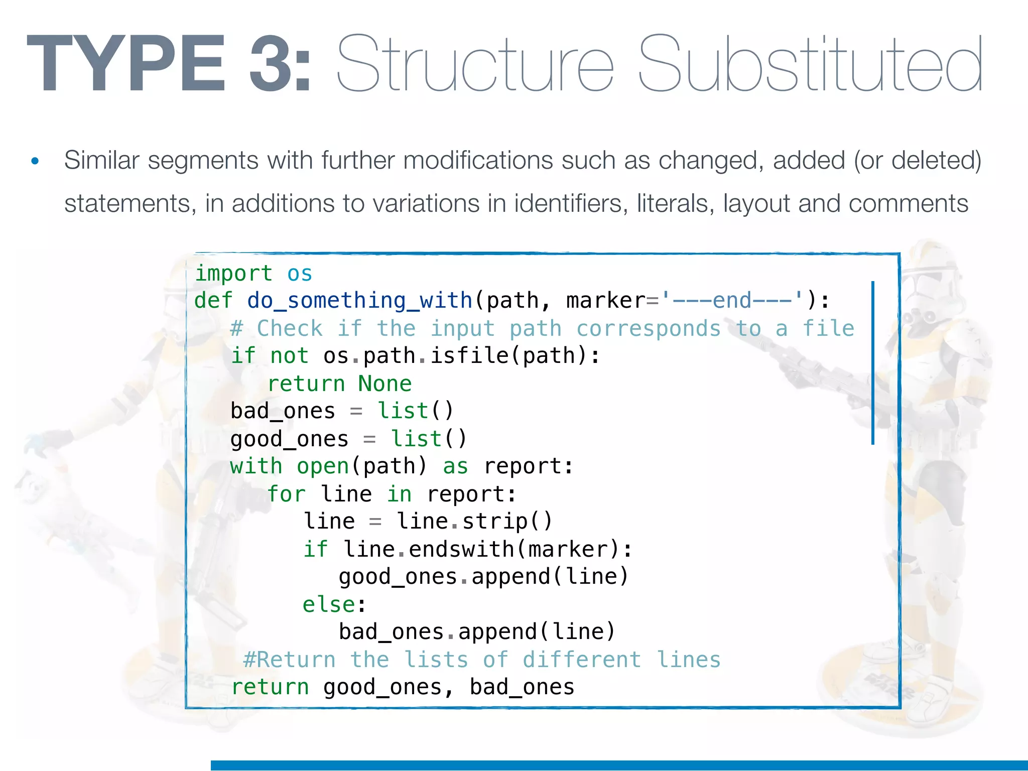 import os
def do_something_with(path, marker='---end---'):
! # Check if the input path corresponds to a file
! if not os.path.isfile(path):
! ! return None
! bad_ones = list()
! good_ones = list()
! with open(path) as report:
! ! for line in report:
! ! ! line = line.strip()
! ! ! if line.endswith(marker):
! ! ! ! good_ones.append(line)
! ! ! else:
! ! ! ! bad_ones.append(line)
! #Return the lists of different lines
! return good_ones, bad_ones
TYPE 3: Structure Substituted
• Similar segments with further modifications such as changed, added (or deleted)
statements, in additions to variations in identifiers, literals, layout and comments
 