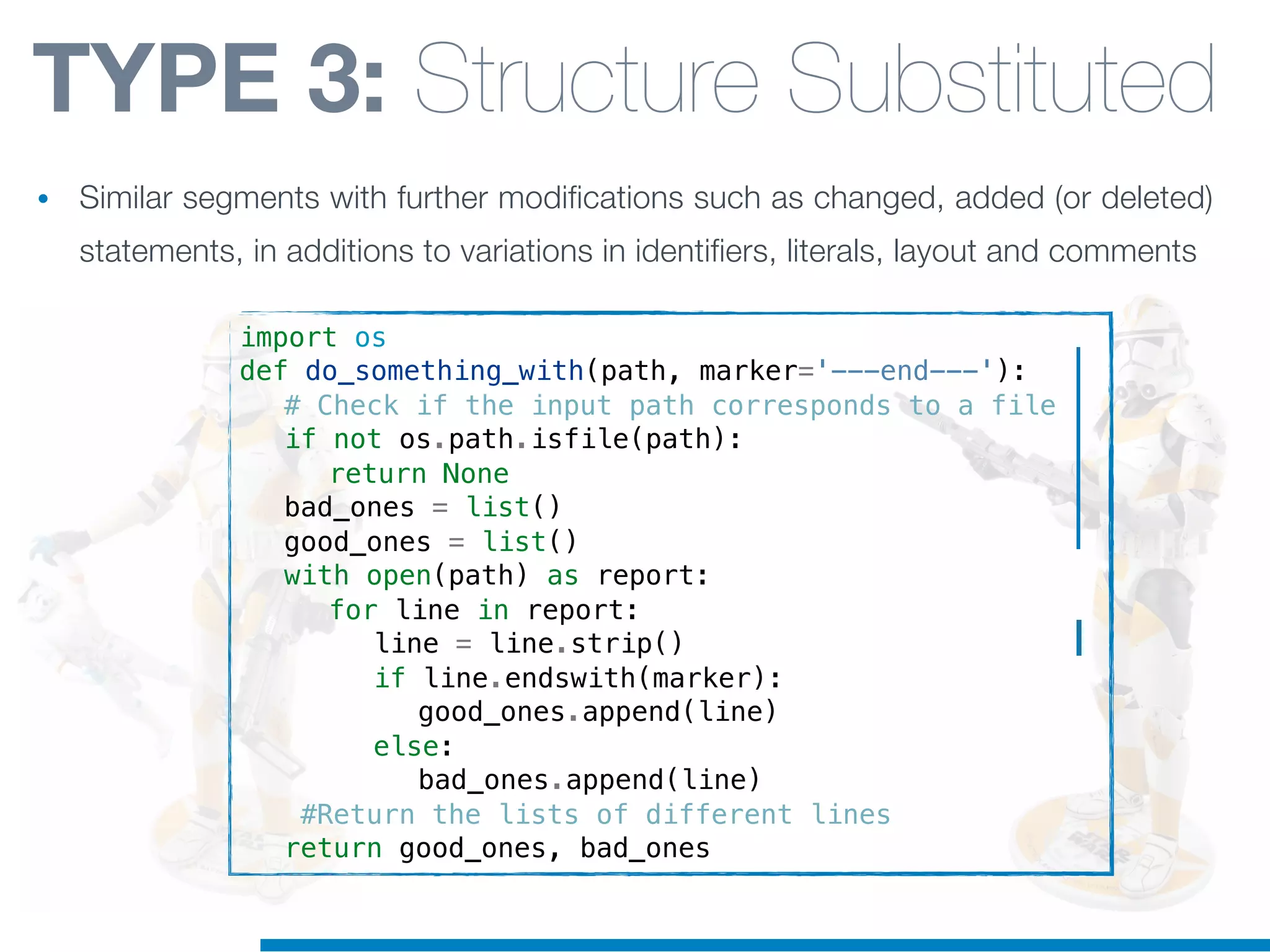 import os
def do_something_with(path, marker='---end---'):
! # Check if the input path corresponds to a file
! if not os.path.isfile(path):
! ! return None
! bad_ones = list()
! good_ones = list()
! with open(path) as report:
! ! for line in report:
! ! ! line = line.strip()
! ! ! if line.endswith(marker):
! ! ! ! good_ones.append(line)
! ! ! else:
! ! ! ! bad_ones.append(line)
! #Return the lists of different lines
! return good_ones, bad_ones
TYPE 3: Structure Substituted
• Similar segments with further modifications such as changed, added (or deleted)
statements, in additions to variations in identifiers, literals, layout and comments
 