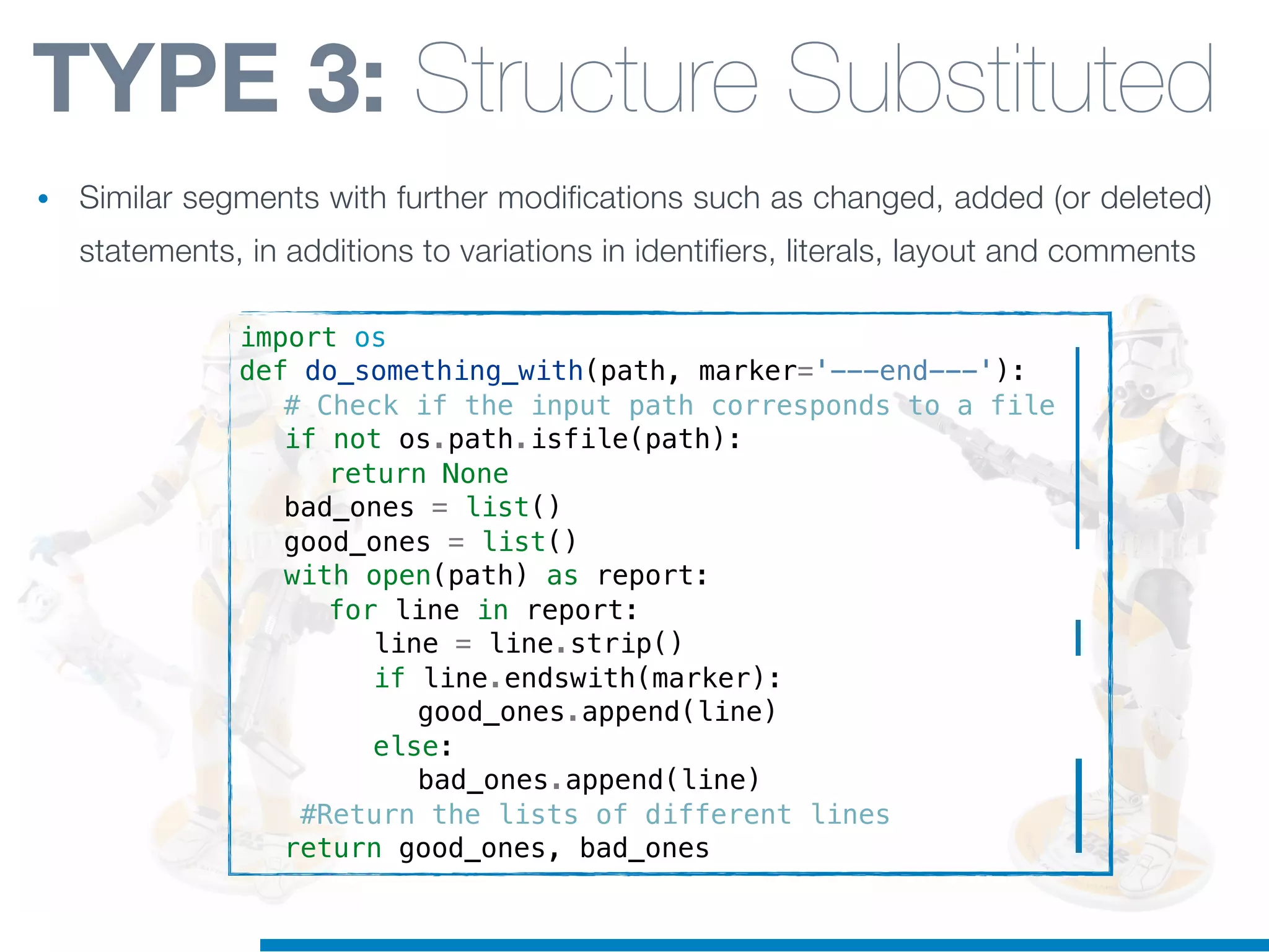import os
def do_something_with(path, marker='---end---'):
! # Check if the input path corresponds to a file
! if not os.path.isfile(path):
! ! return None
! bad_ones = list()
! good_ones = list()
! with open(path) as report:
! ! for line in report:
! ! ! line = line.strip()
! ! ! if line.endswith(marker):
! ! ! ! good_ones.append(line)
! ! ! else:
! ! ! ! bad_ones.append(line)
! #Return the lists of different lines
! return good_ones, bad_ones
TYPE 3: Structure Substituted
• Similar segments with further modifications such as changed, added (or deleted)
statements, in additions to variations in identifiers, literals, layout and comments
 