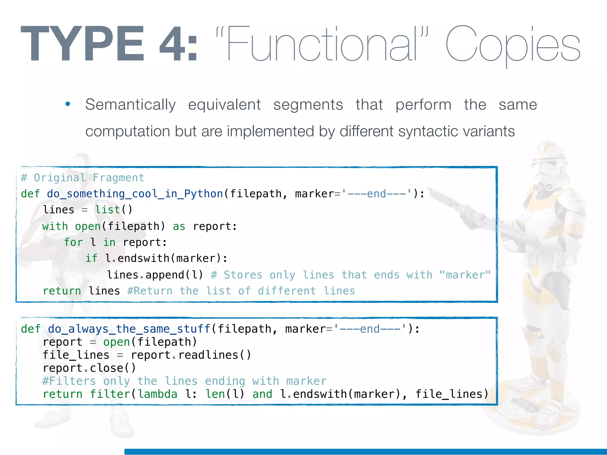 # Original Fragment
def do_something_cool_in_Python(filepath, marker='---end---'):
! lines = list()
! with open(filepath) as report:
! ! for l in report:
! ! ! if l.endswith(marker):
! ! ! ! lines.append(l) # Stores only lines that ends with "marker"
! return lines #Return the list of different lines
def do_always_the_same_stuff(filepath, marker='---end---'):
! report = open(filepath)
! file_lines = report.readlines()
! report.close()
! #Filters only the lines ending with marker
! return filter(lambda l: len(l) and l.endswith(marker), file_lines)
TYPE 4: “Functional” Copies
• Semantically equivalent segments that perform the same
computation but are implemented by different syntactic variants
 