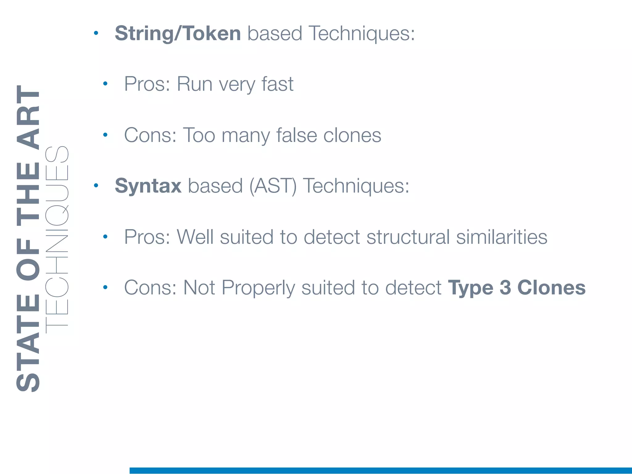 • String/Token based Techniques:
• Pros: Run very fast
• Cons: Too many false clones
• Syntax based (AST) Techniques:
• Pros: Well suited to detect structural similarities
• Cons: Not Properly suited to detect Type 3 Clones
STATEOFTHEART
TECHNIQUES
 