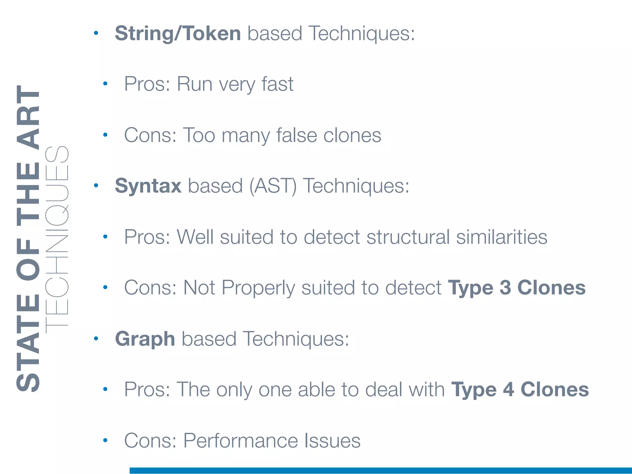• String/Token based Techniques:
• Pros: Run very fast
• Cons: Too many false clones
• Syntax based (AST) Techniques:
• Pros: Well suited to detect structural similarities
• Cons: Not Properly suited to detect Type 3 Clones
• Graph based Techniques:
• Pros: The only one able to deal with Type 4 Clones
• Cons: Performance Issues
STATEOFTHEART
TECHNIQUES
 