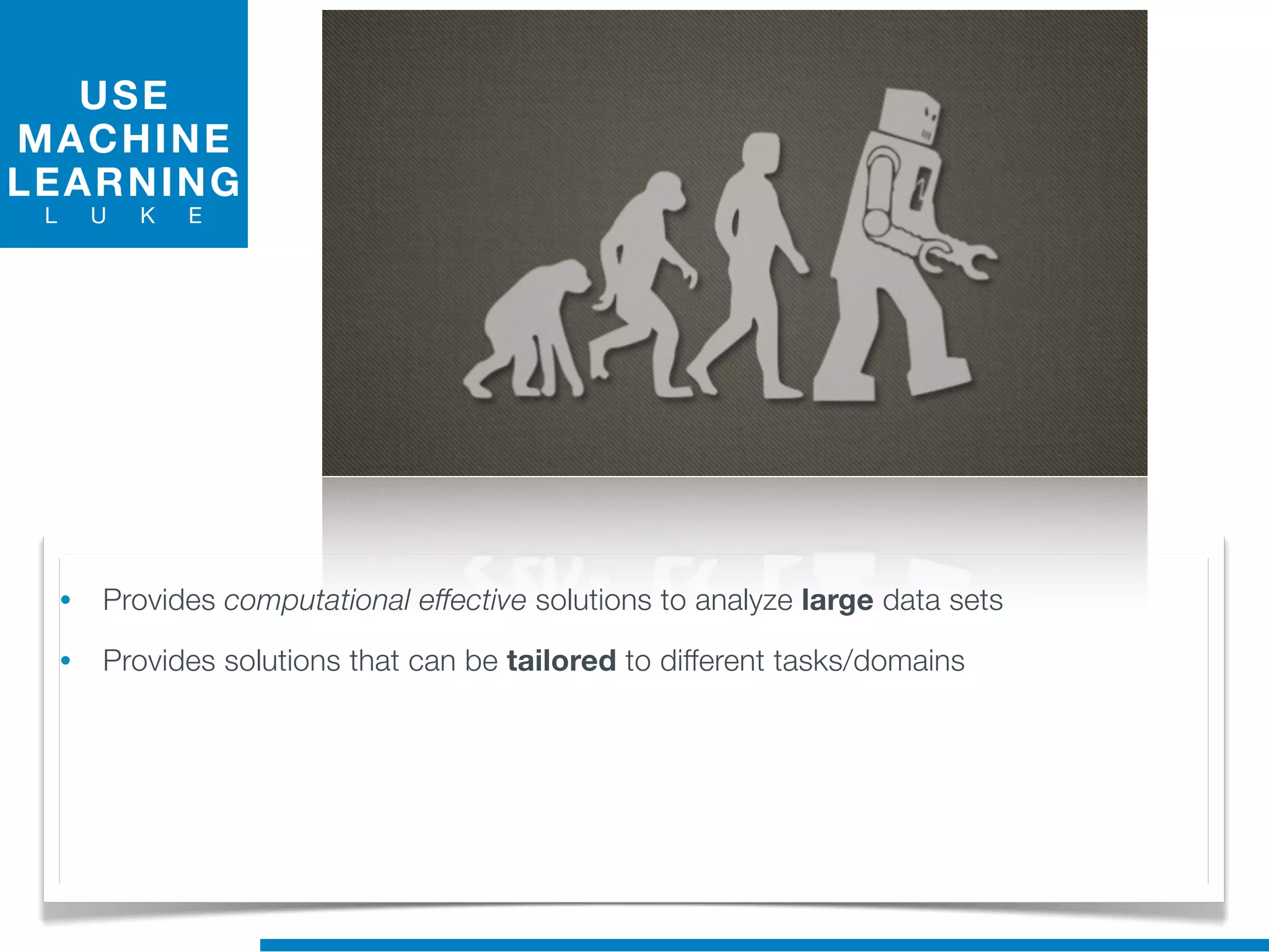 USE
MACHINE
LEARNING
L U K E
• Provides computational effective solutions to analyze large data sets
• Provides solutions that can be tailored to different tasks/domains
 