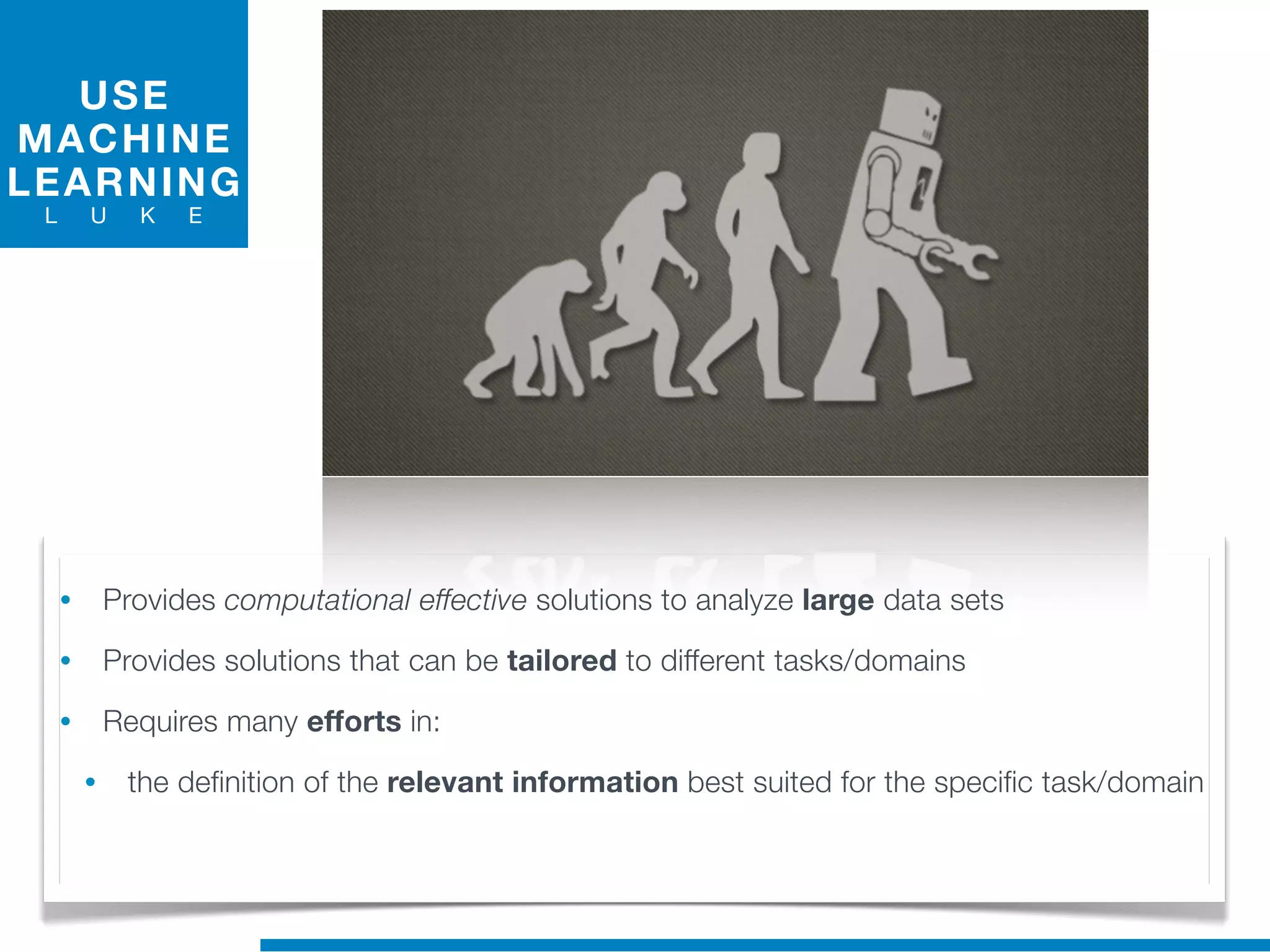 USE
MACHINE
LEARNING
L U K E
• Provides computational effective solutions to analyze large data sets
• Provides solutions that can be tailored to different tasks/domains
• Requires many efforts in:
• the definition of the relevant information best suited for the specific task/domain
 
