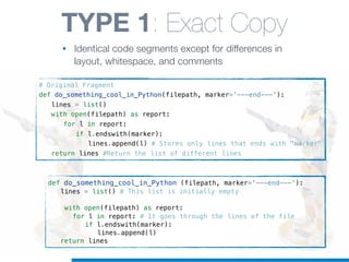 def do_something_cool_in_Python (filepath, marker='---end---'):
! lines = list() # This list is initially empty
! with open(filepath) as report:
! ! for l in report: # It goes through the lines of the file
! ! ! if l.endswith(marker):
! ! ! ! lines.append(l)
! return lines
TYPE 1: Exact Copy
• Identical code segments except for differences in
layout, whitespace, and comments
# Original Fragment
def do_something_cool_in_Python(filepath, marker='---end---'):
! lines = list()
! with open(filepath) as report:
! ! for l in report:
! ! ! if l.endswith(marker):
! ! ! ! lines.append(l) # Stores only lines that ends with "marker"
! return lines #Return the list of different lines
 