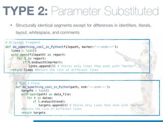 # Type 2 Clone
def do_something_cool_in_Python(path, end='---end---'):
! targets = list()
! with open(path) as data_file:
! ! for t in datae:
! ! ! if l.endswith(end):
! ! ! ! targets.append(t) # Stores only lines that ends with "marker"
! #Return the list of different lines
! return targets
# Original Fragment
def do_something_cool_in_Python(filepath, marker='---end---'):
! lines = list()
! with open(filepath) as report:
! ! for l in report:
! ! ! if l.endswith(marker):
! ! ! ! lines.append(l) # Stores only lines that ends with "marker"
! return lines #Return the list of different lines
TYPE 2: Parameter Substituted
• Structurally identical segments except for differences in identifiers, literals,
layout, whitespace, and comments
 