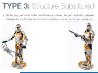 TYPE 3: Structure Substituted
• Similar segments with further modifications such as changed, added (or deleted)
statements, in additions to variations in identifiers, literals, layout and comments
 