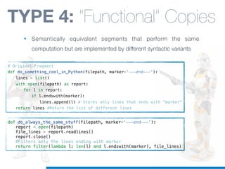 # Original Fragment
def do_something_cool_in_Python(filepath, marker='---end---'):
! lines = list()
! with open(filepath) as report:
! ! for l in report:
! ! ! if l.endswith(marker):
! ! ! ! lines.append(l) # Stores only lines that ends with "marker"
! return lines #Return the list of different lines
def do_always_the_same_stuff(filepath, marker='---end---'):
! report = open(filepath)
! file_lines = report.readlines()
! report.close()
! #Filters only the lines ending with marker
! return filter(lambda l: len(l) and l.endswith(marker), file_lines)
TYPE 4: “Functional” Copies
• Semantically equivalent segments that perform the same
computation but are implemented by different syntactic variants
 