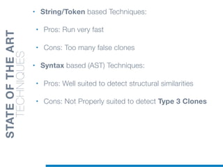 • String/Token based Techniques:
• Pros: Run very fast
• Cons: Too many false clones
• Syntax based (AST) Techniques:
• Pros: Well suited to detect structural similarities
• Cons: Not Properly suited to detect Type 3 Clones
STATEOFTHEART
TECHNIQUES
 