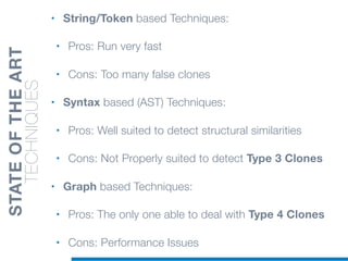 • String/Token based Techniques:
• Pros: Run very fast
• Cons: Too many false clones
• Syntax based (AST) Techniques:
• Pros: Well suited to detect structural similarities
• Cons: Not Properly suited to detect Type 3 Clones
• Graph based Techniques:
• Pros: The only one able to deal with Type 4 Clones
• Cons: Performance Issues
STATEOFTHEART
TECHNIQUES
 
