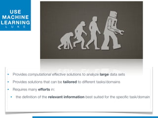 USE
MACHINE
LEARNING
L U K E
• Provides computational effective solutions to analyze large data sets
• Provides solutions that can be tailored to different tasks/domains
• Requires many efforts in:
• the definition of the relevant information best suited for the specific task/domain
 