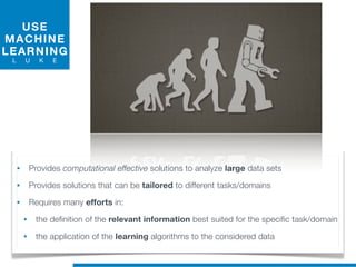 USE
MACHINE
LEARNING
L U K E
• Provides computational effective solutions to analyze large data sets
• Provides solutions that can be tailored to different tasks/domains
• Requires many efforts in:
• the definition of the relevant information best suited for the specific task/domain
• the application of the learning algorithms to the considered data
 