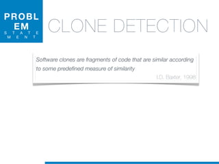 PROBL
EM
S T A T E
M E N T
CLONE DETECTION
Software clones are fragments of code that are similar according
to some predefined measure of similarity
I.D. Baxter, 1998
 