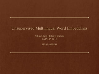 Unsupervised Multilingual Word Embeddings
Xilun Chen, Claire Cardie
EMNLP 2018
紹介者：本間広樹
 