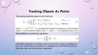 Tracking Objects As Points
The training objective based on the focal loss
Size prediction is learned by regression
CenterNet regresses to a refined center local location using an analogous L1
loss. The overall loss of CenterNet is a weighted sum of all three loss terms:
focal loss, size, and local location regression.
 