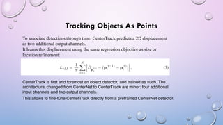 Tracking Objects As Points
To associate detections through time, CenterTrack predicts a 2D displacement
as two additional output channels.
It learns this displacement using the same regression objective as size or
location refinement:
CenterTrack is first and foremost an object detector, and trained as such. The
architectural changed from CenterNet to CenterTrack are minor: four additional
input channels and two output channels.
This allows to fine-tune CenterTrack directly from a pretrained CenterNet detector.
 
