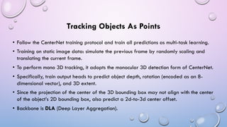 Tracking Objects As Points
• Follow the CenterNet training protocol and train all predictions as multi-task learning.
• Training on static image data: simulate the previous frame by randomly scaling and
translating the current frame.
• To perform mono 3D tracking, it adopts the monocular 3D detection form of CenterNet.
• Specifically, train output heads to predict object depth, rotation (encoded as an 8-
dimensional vector), and 3D extent.
• Since the projection of the center of the 3D bounding box may not align with the center
of the object’s 2D bounding box, also predict a 2d-to-3d center offset.
• Backbone is DLA (Deep Layer Aggregation).
 
