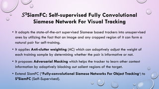 𝑆2SiamFC: Self-supervised Fully Convolutional
Siamese Network For Visual Tracking
• It adapts the state-of-the-art supervised Siamese based trackers into unsupervised
ones by utilizing the fact that an image and any cropped region of it can form a
natural pair for self-training.
• It applies Anti-clutter weighting (AC) which can adaptively adjust the weight of
each training sample by determining whether the pair is informative or not.
• It proposes Adversarial Masking which helps the tracker to learn other context
information by adaptively blacking out salient regions of the target.
• Extend SiamFC (“Fully-convolutional Siamese Networks For Object Tracking”) to
S2SiamFC (Self-Supervised).
 