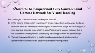 𝑆2SiamFC: Self-supervised Fully Convolutional
Siamese Network For Visual Tracking
The challenges of self-supervised tracking are two-fold.
1) in the training phase, when you randomly crop a region from an image as the target
template and then extend the chosen region as the search image as a training pair, it
may lead to a potential issue which is about “background content tracking” due to
the randomness in the process of sampling a training pair from the same image.
2) The self-supervised tracking is challenging because only a limited amount of
appearance variations can be captured during the training phase.
 