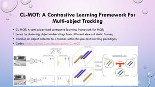 CL-MOT: A Contrastive Learning Framework For
Multi-object Tracking
• CL-MOT: A semi-supervised contrastive learning framework for MOT;
• Learn by clustering object embeddings from different views of static frames;
• Transfer an object detector to a tracker within this pre-text learning paradigm;
• Codes: https://github.Com/danielzgsilva/CL-MOT
 