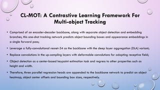 CL-MOT: A Contrastive Learning Framework For
Multi-object Tracking
• Comprised of an encoder-decoder backbone, along with separate object detection and embedding
branches, this one-shot tracking network predicts object bounding boxes and appearance embeddings in
a single forward pass;
• Leverage a fully-convolutional resnet-34 as the backbone with the deep layer aggregation (DLA) variant;
• Replace convolutions in the up-sampling layers with deformable convolutions for adapting receptive field;
• Object detection as a center-based keypoint estimation task and regress to other properties such as
height and width.
• Therefore, three parallel regression heads are appended to the backbone network to predict an object
heatmap, object center offsets and bounding box sizes, respectively.
 