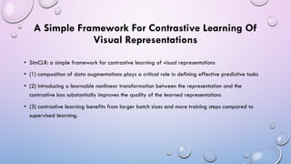 A Simple Framework For Contrastive Learning Of
Visual Representations
• SimCLR: a simple framework for contrastive learning of visual representations
• (1) composition of data augmentations plays a critical role in defining effective predictive tasks
• (2) introducing a learnable nonlinear transformation between the representation and the
contrastive loss substantially improves the quality of the learned representations
• (3) contrastive learning benefits from larger batch sizes and more training steps compared to
supervised learning.
 