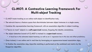 CL-MOT: A Contrastive Learning Framework For
Multi-object Tracking
• CL-MOT treats tracking as an online multi-object re-identification task;
• The network learns a feature space that discriminates between object instances in a single scene;
• Combine this representation learning framework with an association algorithm in object tracking;
• It "learns to track" objects in a self-supervised manner, forgoing the identity annotations;
• The object detection branch of CL-MOT is trained in a supervised manner;
• A focal loss to the estimated object heatmap, as well as an L1 regression loss to the size and offset predictions;
• Once trained, it runs online and in real time by leveraging an appearance-based association algo;
• To finalize the association step, bipartite matching is performed on the combined cost matrix by the
Hungarian algorithm.
 