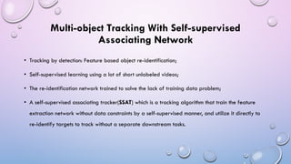 Multi-object Tracking With Self-supervised
Associating Network
• Tracking by detection: Feature based object re-identification;
• Self-supervised learning using a lot of short unlabeled videos;
• The re-identification network trained to solve the lack of training data problem;
• A self-supervised associating tracker(SSAT) which is a tracking algorithm that train the feature
extraction network without data constraints by a self-supervised manner, and utilize it directly to
re-identify targets to track without a separate downstream tasks.
 