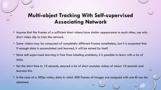 Multi-object Tracking With Self-supervised
Associating Network
• Assume that the frames of a sufficient short videos have similar appearance to each other, use only
short video clip to train the network.
• Some videos may be composed of completely different frames nonetheless, but it is expected that
if enough data is accumulated and learned, it will be solved by itself.
• Since self-supervised learning is free from labeling problems, it is possible to learn with a lot of
data.
• Set the short time to 10 seconds, secured a lot of short youtube videos of about 10 seconds and
learned this.
• In the case of a 30fps video, data in which 300 frames of images are assigned with one ID can be
obtained.
 