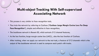 Multi-object Tracking With Self-supervised
Associating Network
• This process is very similar to face recognition task;
• Thus train the network by referring to Cosface (“Cosface: Large Margin Cosine Loss For Deep
Face Recognition”), simple and effective in face recognition;
• The backbone network is Resnet-50, which extracts 512 channel features;
• As the loss function, large margin cosine loss (LMCL) , also the loss function of Cosface.
• After training, when we apply our network to the mot task, a feature of 512 channels which is the
output of the backbone network is used to compare each patch with tracks.
 