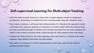 Self-supervised Learning For Multi-object Tracking
• Under the detect-to-track framework: assume that an object detector, trained on image-level
bounding box annotations, is available, but train a tracking model using only unlabeled video;
• Dual-tracker consistency: a self-supervised training method; At a high-level, the approach creates
a self-supervisory signal by applying two instances of a tracker model (where the instances share
the same parameters) through two distinct input variations extracted from one video sequence; the
tracker is then trained to produce similar outputs through the video sequence under both inputs;
• Construct two distinct inputs for one video sequence, where each input is a variation of the video
sequence where different information has been hidden;
• Then apply two instances of a tracker independently on each input, and train the model to
produce consistent outputs.
 