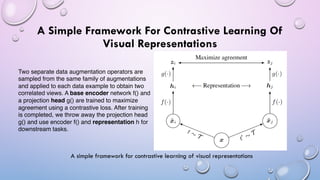 A Simple Framework For Contrastive Learning Of
Visual Representations
A simple framework for contrastive learning of visual representations
Two separate data augmentation operators are
sampled from the same family of augmentations
and applied to each data example to obtain two
correlated views. A base encoder network f() and
a projection head g() are trained to maximize
agreement using a contrastive loss. After training
is completed, we throw away the projection head
g() and use encoder f() and representation h for
downstream tasks.
 