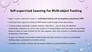 Self-supervised Learning For Multi-object Tracking
• Adopt a tracker model that is similar to “multi-object tracking with neural gating using bilinear LSTM”;
• A self-supervisory signal for training an RNN tracker model through a three-step process:
• 1) during training, repeatedly randomly sample a video {I0,I1,…,In}; Let dk by the detections
automatically computed in Ik, and im is the window of ik corresponding to that box; Apply an input-hiding
scheme to select two input variations for the video segment, where each variation is a modified sequence
of detections in the frames;
• 2) apply two instances of the tracker model through each input variation to derive two probabilistic
tracking outputs, represented as transition matrices.
• 3) compare the transition matrices with dot product similarity to update the RNN parameters.
 