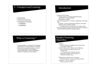 5 - Unsupervised Learning                                    Introduction

                                                         • Unsupervised Learning
                                                            • Learner receives no explicit information about
  • Introduction                                              classification of input examples.
  • Statistical Clustering                                  • Information is implicit.
                                                         • Aim of learning process - to discover regularities in the input
  • Conceptual Clustering                                  data.
     • UNIMEM                                               • Typically, consists of partitioning instances into classes
                                                              (based on some similarity metric).
     • COBWEB                                                  • ie finding clusters of instances in the instance space.
                                                         • Not surprising that unsupervised learning systems sometimes
                                                           closely resemble statistical clustering systems.




  What is Clustering ?                                   Simple Clustering
                                                         Algorithm
                                                            • Initialize
  • Common problem - construction of meaningful                • Set D to be the set of singleton sets such that each
    classifications of observed objects or situations.           set contains a unique set.
  • Often known as numerical taxonomy - since it            • Until D contains only 1 element, do the following:
    involves production of a class hierarchy                   • Form a matrix of similarity values for all
    (classification scheme) using a mathematical                 elements of D
    measure of similarity over the instances.                      • Using some given similarity function
                                                               • Merge those elements of D which have a
                                                                 maximum similarity value.

                                                            • Often known as agglomerative clustering.
                                                               • Works bottom-up - trying to build larger clusters.
                                                            • Alternative - divisive clustering.
                                                               • Works top-down (cf ID3)
 