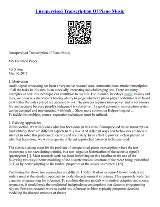 Unsupervised Transcription Of Piano Music
Unsupervised Transcription of Piano Music
MS Technical Paper
Fei Xiang
Mar.14, 2015
1. Motivation
Audio signal processing has been a very active research area. Automatic piano music transcription,
of all the tasks in this area, is an especially interesting and challenging one. There are many
examples of how this technique can contribute to our life. For instance, in today's music lessons and
tests, we often rely on people's hearing ability to judge whether a piano player performed well based
on whether the notes played are accurate or not. The process requires man–power and is not always
fair and accurate because people's judgement is subjective. If a good automatic transcription system
can be designed and implemented with high ... Show more content on Helpwriting.net ...
To tackle this problem, source–separation techniques must be utilized.
2. Existing Approaches
In this section, we will discuss what has been done in this area of unsupervised music transcription.
Undoubtedly there are different aspects to this task. And different ways and techniques are used in
attempt to solve this problem efficiently and accurately. In an effort to provide a clear picture of
what has been done, we will categorize different approaches based on technique used.
The classic starting point for the problem of unsupervised piano transcription where the test
instrument is not seen during training, is a non–negative factorization of the acoustic signal's
spectrogram [1]. Most research work has been improving on this baseline in the one of the
following two ways: better modeling of the discrete musical structure of the piece being transcribed
[2,3] or by better adapting to the timbral properties of the source instrument [4,5].
Combining the above two approaches are difficult. Hidden Markov or semi–Markov models are
widely used as the standard approach to model discrete musical structures. This approach needs fast
dynamic programming for inference. To combine discrete models with timbral adaption and source
separation, it would break the conditional independence assumptions that dynamic programming
rely on. Previous research work to avoid this inference problem typically postpones detailed
modeling the discrete structure of timbre
 
