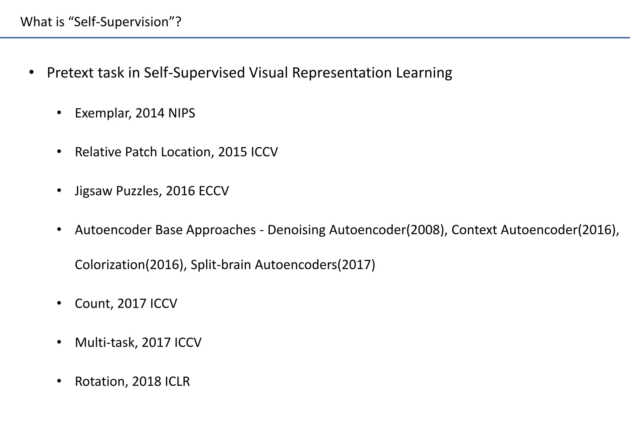 What is “Self-Supervision”?
• Pretext task in Self-Supervised Visual Representation Learning
• Exemplar, 2014 NIPS
• Relative Patch Location, 2015 ICCV
• Jigsaw Puzzles, 2016 ECCV
• Autoencoder Base Approaches - Denoising Autoencoder(2008), Context Autoencoder(2016),
Colorization(2016), Split-brain Autoencoders(2017)
• Count, 2017 ICCV
• Multi-task, 2017 ICCV
• Rotation, 2018 ICLR
 