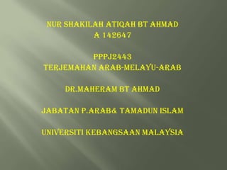 NUR SHAKILAH ATIQAH BT AHMAD
A 142647
PPPJ2443
TERJEMAHAN ARAB-MELAYU-ARAB
DR.MAHERAM BT AHMAD
JABATAN P.ARAB& TAMADUN ISLAM
UNIVERSITI KEBANGSAAN MALAYSIA

 