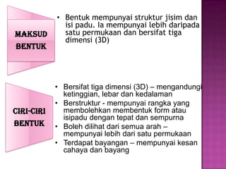 • Bentuk mempunyai struktur jisim dan
              isi padu. Ia mempunyai lebih daripada
MAKSUD        satu permukaan dan bersifat tiga
              dimensi (3D)
BENTUK



            • Bersifat tiga dimensi (3D) – mengandungi
              ketinggian, lebar dan kedalaman
            • Berstruktur - mempunyai rangka yang
CIRI-CIRI     membolehkan membentuk form atau
              isipadu dengan tepat dan sempurna
BENTUK      • Boleh dilihat dari semua arah –
              mempunyai lebih dari satu permukaan
            • Terdapat bayangan – mempunyai kesan
              cahaya dan bayang
 