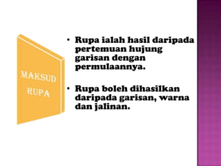 • Rupa ialah hasil daripada
  pertemuan hujung
  garisan dengan
  permulaannya.

• Rupa boleh dihasilkan
  daripada garisan, warna
  dan jalinan.
 