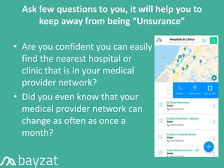 Ask few questions to you, it will help you to
keep away from being “Unsurance”
• Are you confident you can easily
find the nearest hospital or
clinic that is in your medical
provider network?
• Did you even know that your
medical provider network can
change as often as once a
month?
 