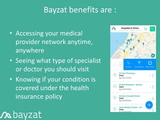 Bayzat benefits are :
• Accessing your medical
provider network anytime,
anywhere
• Seeing what type of specialist
or doctor you should visit
• Knowing if your condition is
covered under the health
insurance policy
 