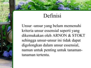 Definisi
Unsur -unsur yang belum memenuhi
kriteria unsur essensial seperti yang
dikemukakan oleh ARNON & STOKT
sehingga unsur-unsur ini tidak dapat
digolongkan dalam unsur essensial,
namun untuk penting untuk tanaman-
tanaman tertentu.
 