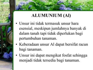 ALUMUNIUM (Al)
• Unsur ini tidak termasuk unsur hara
  esensial, meskipun jumlahnya banyak di
  dalam tanah tapi tidak diperlukan bagi
  pertumbuhan tanaman.
• Keberadaan unsur Al dapat bersifat racun
  bagi tanaman.
• Unsur ini dapat mengikat fosfat sehingga
  menjadi tidak tersedia bagi tanaman.
 