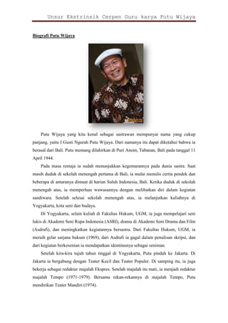 Unsur Ekstrinsik Cerpen Guru karya Putu Wijaya

Biografi Putu Wijaya

Putu Wijaya yang kita kenal sebagai sastrawan mempunyai nama yang cukup
panjang, yaitu I Gusti Ngurah Putu Wijaya. Dari namanya itu dapat diketahui bahwa ia
berasal dari Bali. Putu memang dilahirkan di Puri Anom, Tabanan, Bali pada tanggal 11
April 1944.
Pada masa remaja ia sudah menunjukkan kegemarannya pada dunia sastra. Saat
masih duduk di sekolah menengah pertama di Bali, ia mulai menulis cerita pendek dan
beberapa di antaranya dimuat di harian Suluh Indonesia, Bali. Ketika duduk di sekolah
menengah atas, ia memperluas wawasannya dengan melibatkan diri dalam kegiatan
sandiwara. Setelah selesai sekolah menengah atas, ia melanjutkan kuliahnya di
Yogyakarta, kota seni dan budaya.
Di Yogyakarta, selain kuliah di Fakultas Hukum, UGM, ia juga mempelajari seni
lukis di Akademi Seni Rupa Indonesia (ASRI), drama di Akademi Seni Drama dan Film
(Asdrafi), dan meningkatkan kegiatannya bersastra. Dari Fakultas Hukum, UGM, ia
meraih gelar sarjana hukum (1969), dari Asdrafi ia gagal dalam penulisan skripsi, dan
dari kegiatan berkesenian ia mendapatkan identitasnya sebagai seniman.
Setelah kira-kira tujuh tahun tinggal di Yogyakarta, Putu pindah ke Jakarta. Di
Jakarta ia bergabung dengan Teater Kecil dan Teater Populer. Di samping itu, ia juga
bekerja sebagai redaktur majalah Ekspres. Setelah majalah itu mati, ia menjadi redaktur
majalah Tempo (1971-1979). Bersama rekan-rekannya di majalah Tempo, Putu
mendirikan Teater Mandiri (1974).

 